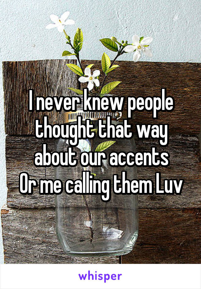 I never knew people thought that way about our accents
Or me calling them Luv