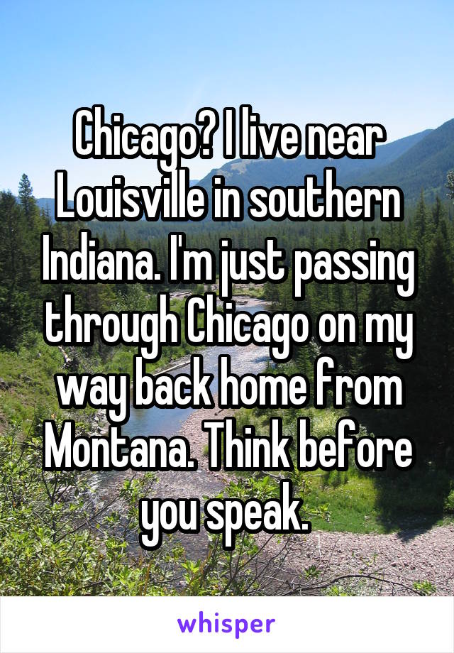 Chicago? I live near Louisville in southern Indiana. I'm just passing through Chicago on my way back home from Montana. Think before you speak. 