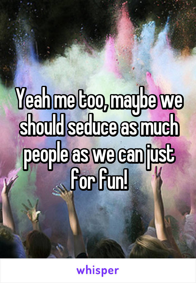 Yeah me too, maybe we should seduce as much people as we can just for fun!