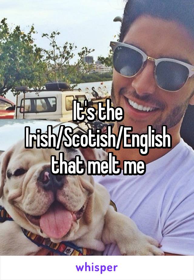 It's the Irish/Scotish/English that melt me