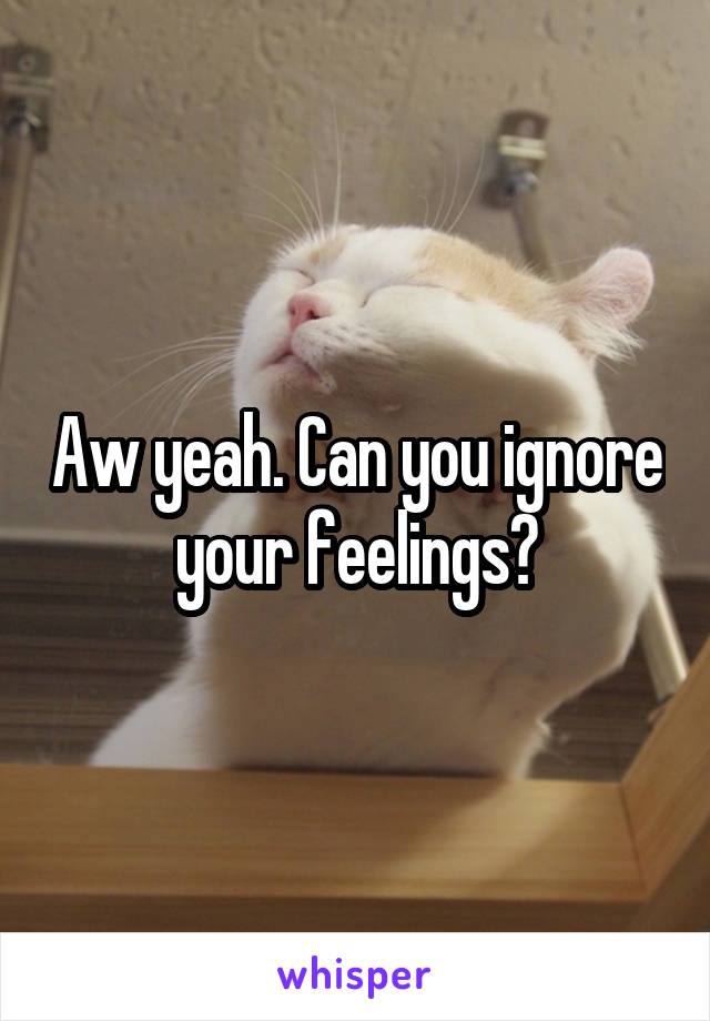 Aw yeah. Can you ignore your feelings?