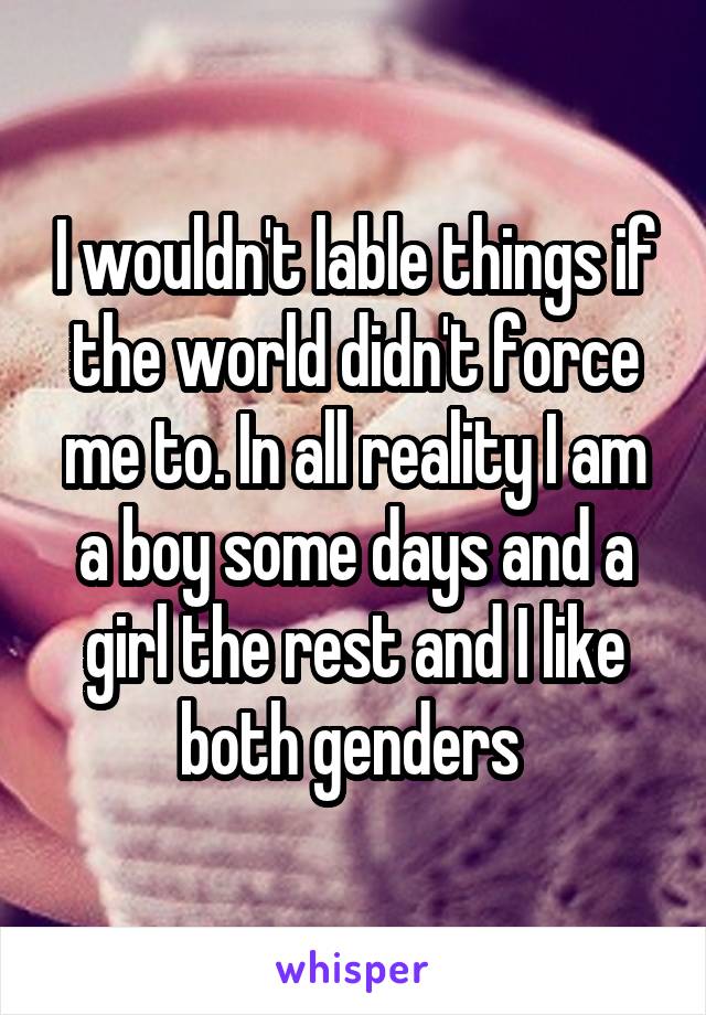 I wouldn't lable things if the world didn't force me to. In all reality I am a boy some days and a girl the rest and I like both genders 