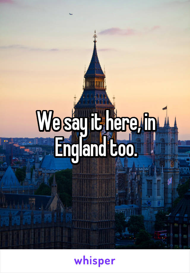 We say it here, in England too.