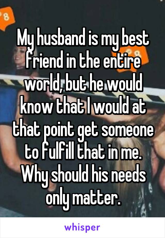 My husband is my best friend in the entire world, but he would know that I would at that point get someone to fulfill that in me. Why should his needs only matter.