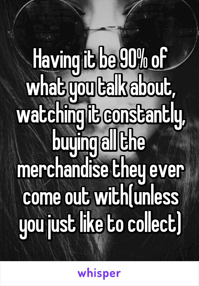 Having it be 90% of what you talk about, watching it constantly, buying all the  merchandise they ever come out with(unless you just like to collect)