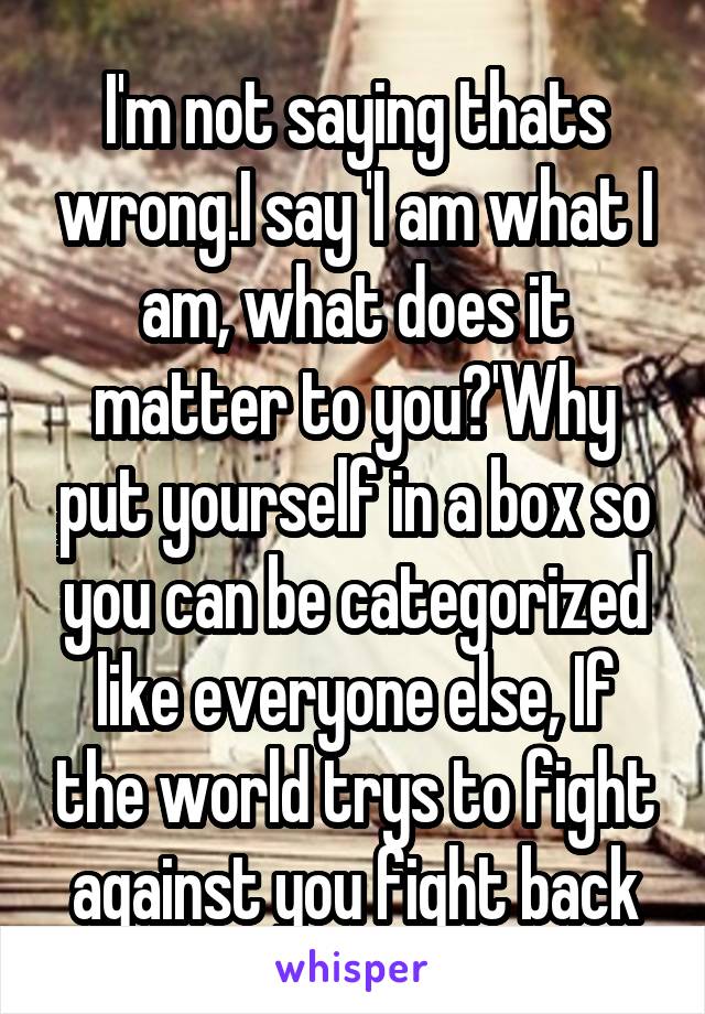 I'm not saying thats wrong.I say 'I am what I am, what does it matter to you?'Why put yourself in a box so you can be categorized like everyone else, If the world trys to fight against you fight back