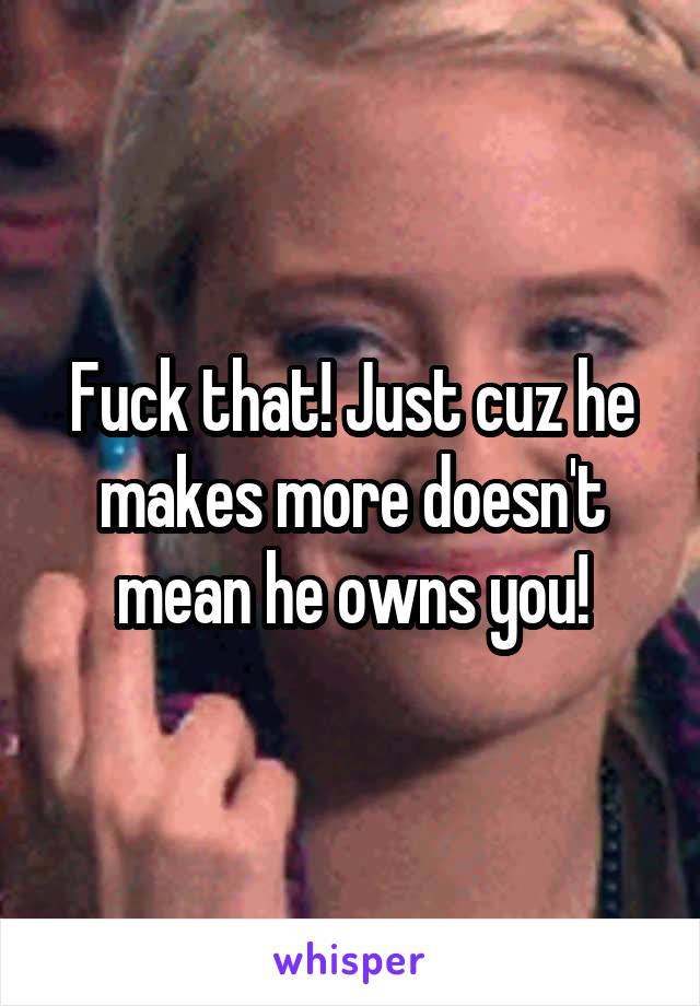 Fuck that! Just cuz he makes more doesn't mean he owns you!