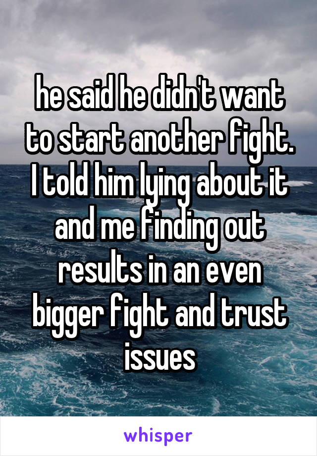 he said he didn't want to start another fight. I told him lying about it and me finding out results in an even bigger fight and trust issues