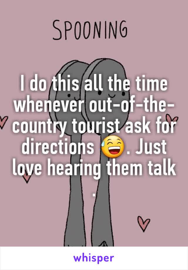 I do this all the time whenever out-of-the-country tourist ask for directions 😅. Just love hearing them talk .