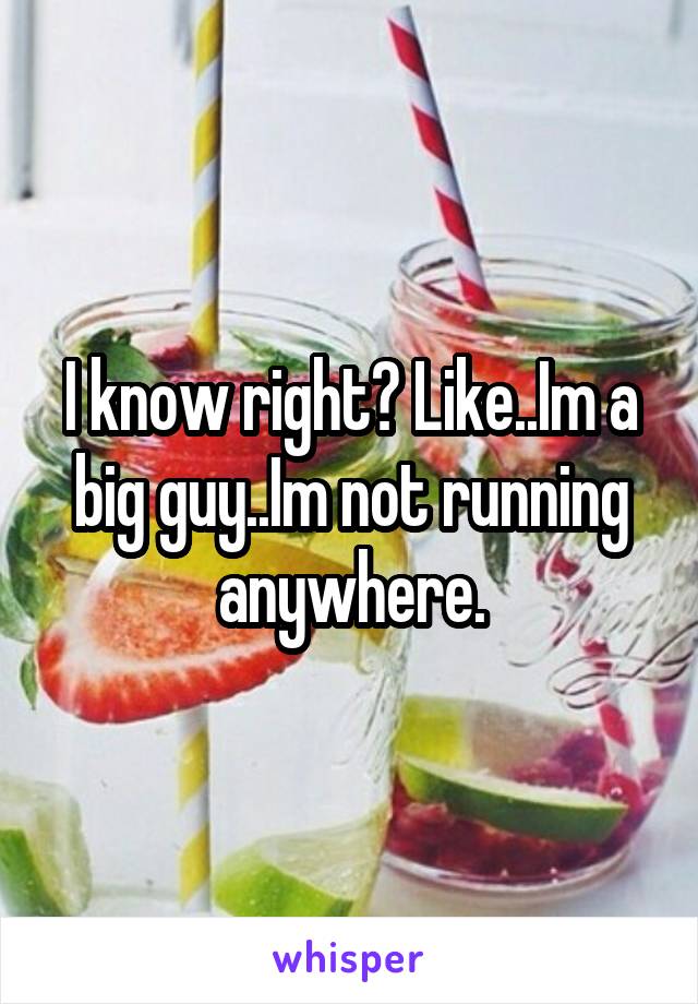 I know right? Like..Im a big guy..Im not running anywhere.