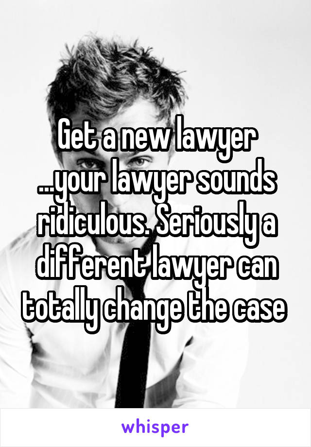 Get a new lawyer ...your lawyer sounds ridiculous. Seriously a different lawyer can totally change the case 