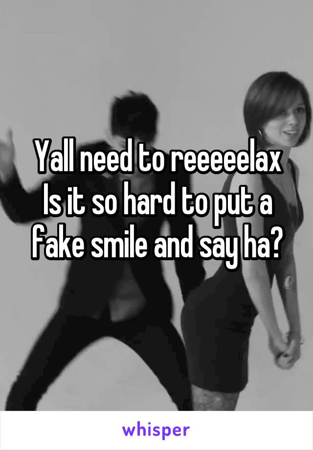 Yall need to reeeeelax
Is it so hard to put a fake smile and say ha?
