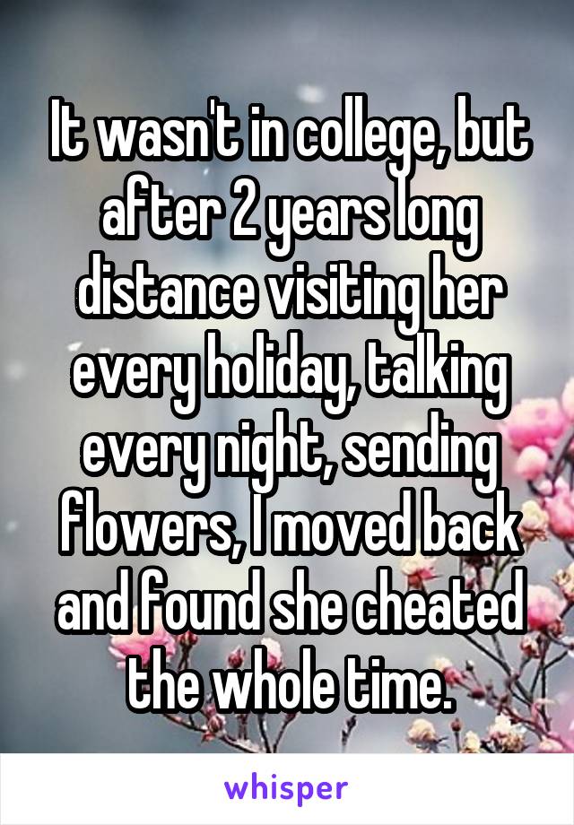 It wasn't in college, but after 2 years long distance visiting her every holiday, talking every night, sending flowers, I moved back and found she cheated the whole time.