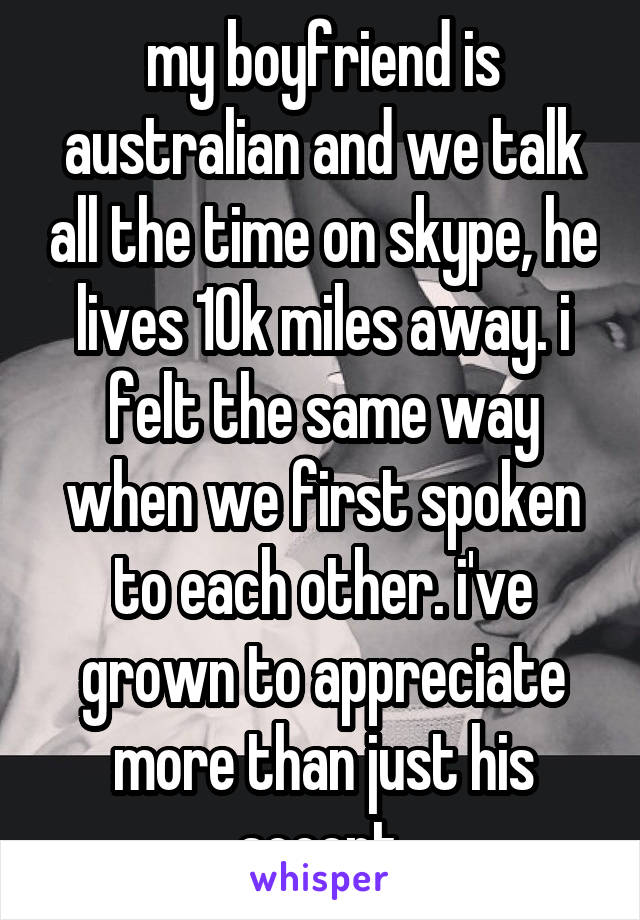 my boyfriend is australian and we talk all the time on skype, he lives 10k miles away. i felt the same way when we first spoken to each other. i've grown to appreciate more than just his accent.