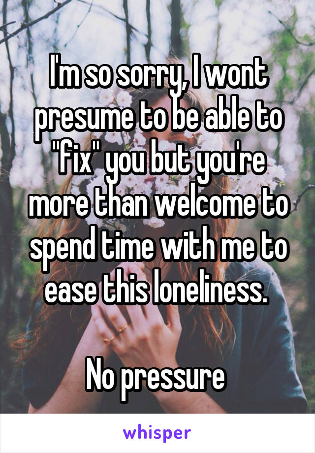 I'm so sorry, I wont presume to be able to "fix" you but you're more than welcome to spend time with me to ease this loneliness. 

No pressure 