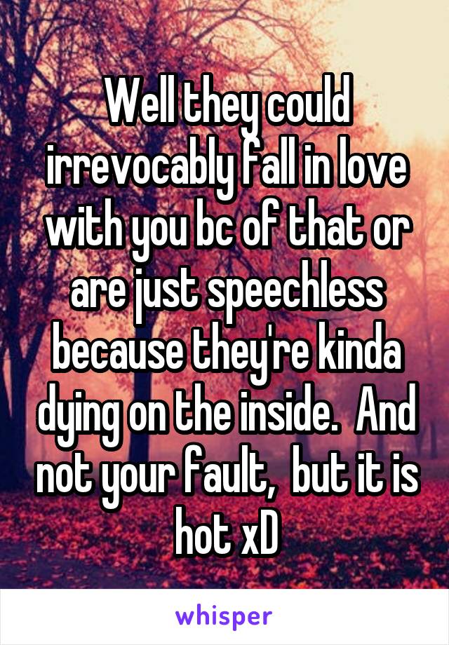 Well they could irrevocably fall in love with you bc of that or are just speechless because they're kinda dying on the inside.  And not your fault,  but it is hot xD