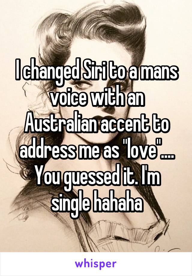 I changed Siri to a mans voice with an Australian accent to address me as "love".... You guessed it. I'm single hahaha