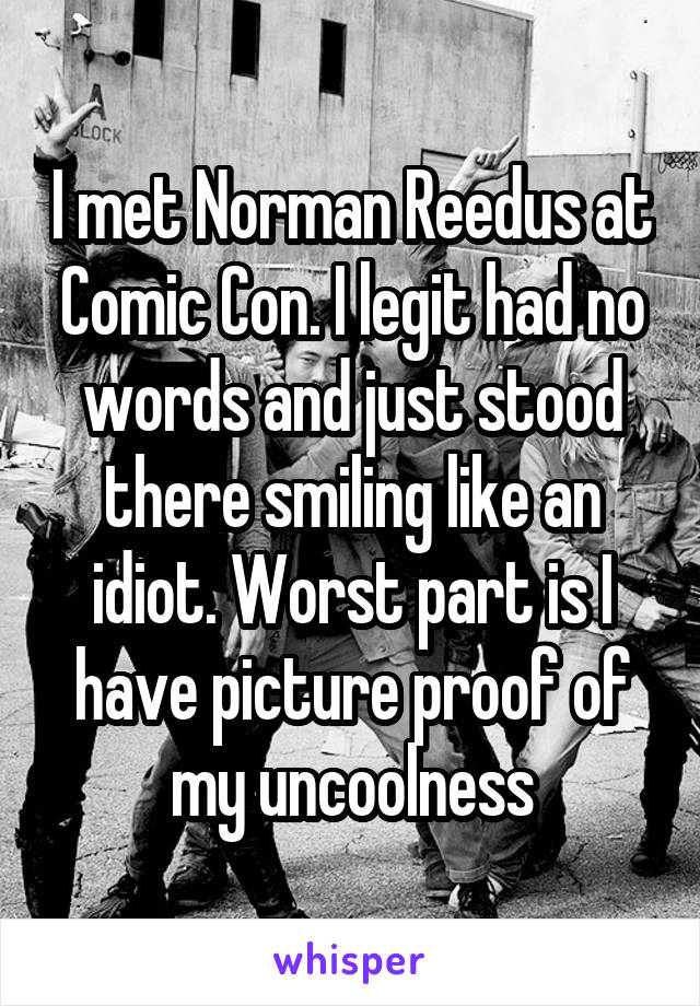 I met Norman Reedus at Comic Con. I legit had no words and just stood there smiling like an idiot. Worst part is I have picture proof of my uncoolness