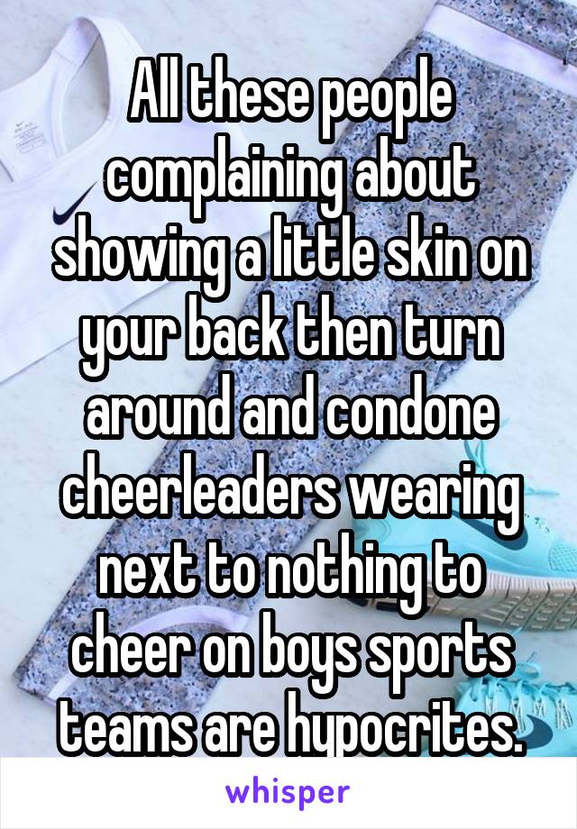 All these people complaining about showing a little skin on your back then turn around and condone cheerleaders wearing next to nothing to cheer on boys sports teams are hypocrites.
