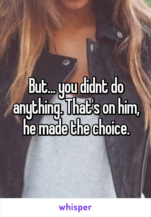 But... you didnt do anything. That's on him, he made the choice.