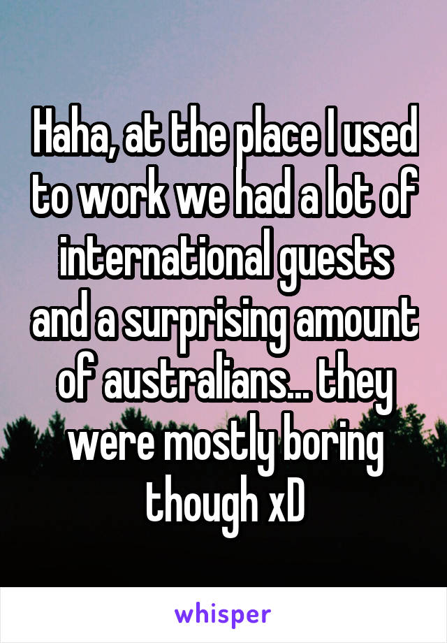 Haha, at the place I used to work we had a lot of international guests and a surprising amount of australians... they were mostly boring though xD