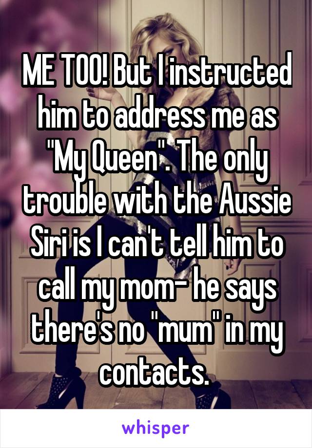 ME TOO! But I instructed him to address me as "My Queen". The only trouble with the Aussie Siri is I can't tell him to call my mom- he says there's no "mum" in my contacts. 