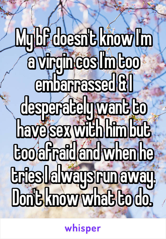 My bf doesn't know I'm a virgin cos I'm too embarrassed & I desperately want to have sex with him but too afraid and when he tries I always run away. Don't know what to do. 