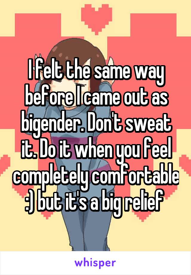 I felt the same way before I came out as bigender. Don't sweat it. Do it when you feel completely comfortable :) but it's a big relief 