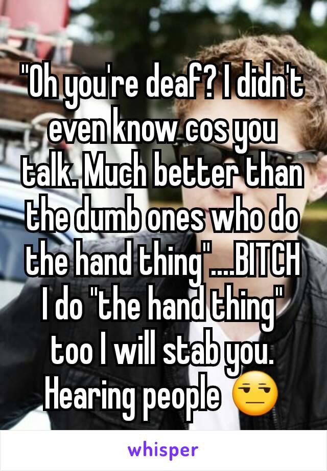 "Oh you're deaf? I didn't even know cos you talk. Much better than the dumb ones who do the hand thing"....BITCH I do "the hand thing" too I will stab you. Hearing people 😒
