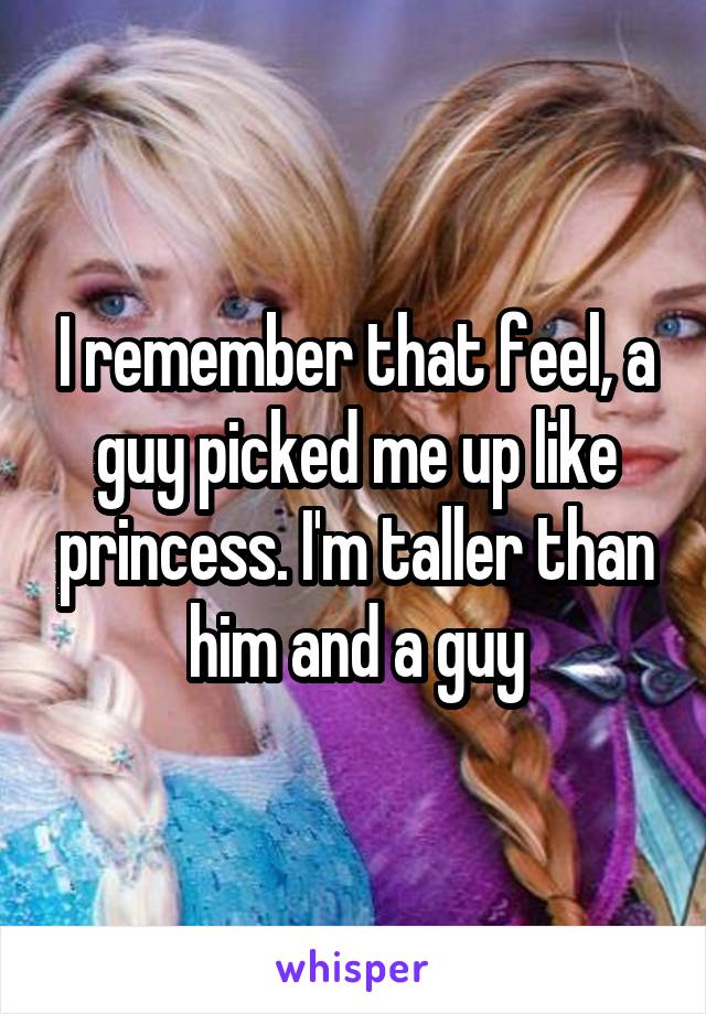 I remember that feel, a guy picked me up like princess. I'm taller than him and a guy