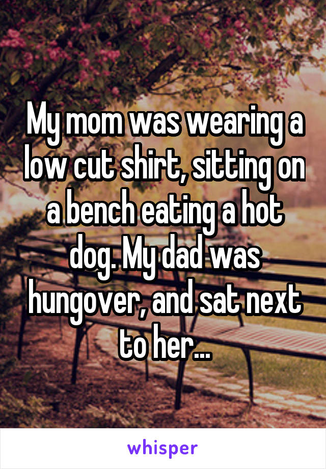 My mom was wearing a low cut shirt, sitting on a bench eating a hot dog. My dad was hungover, and sat next to her...