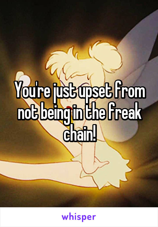You're just upset from not being in the freak chain!