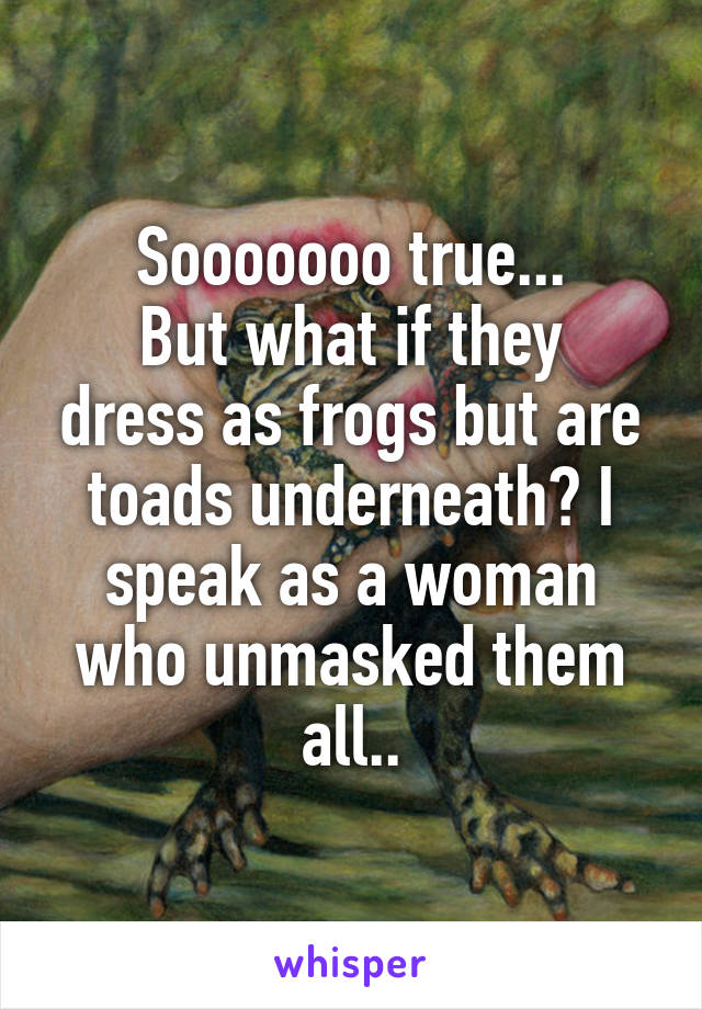 Sooooooo true...
But what if they dress as frogs but are toads underneath? I speak as a woman who unmasked them all..