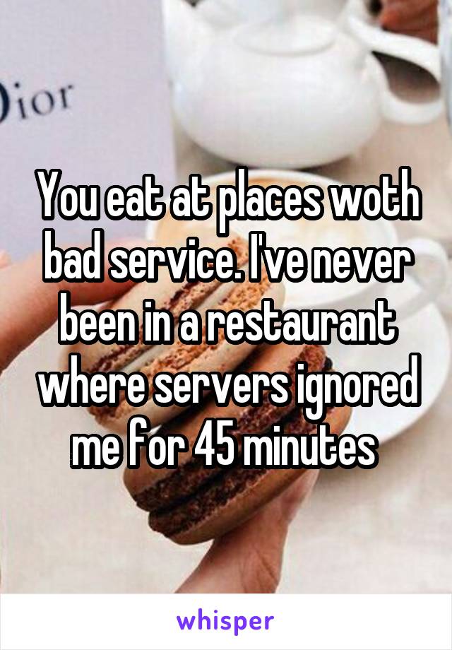 You eat at places woth bad service. I've never been in a restaurant where servers ignored me for 45 minutes 