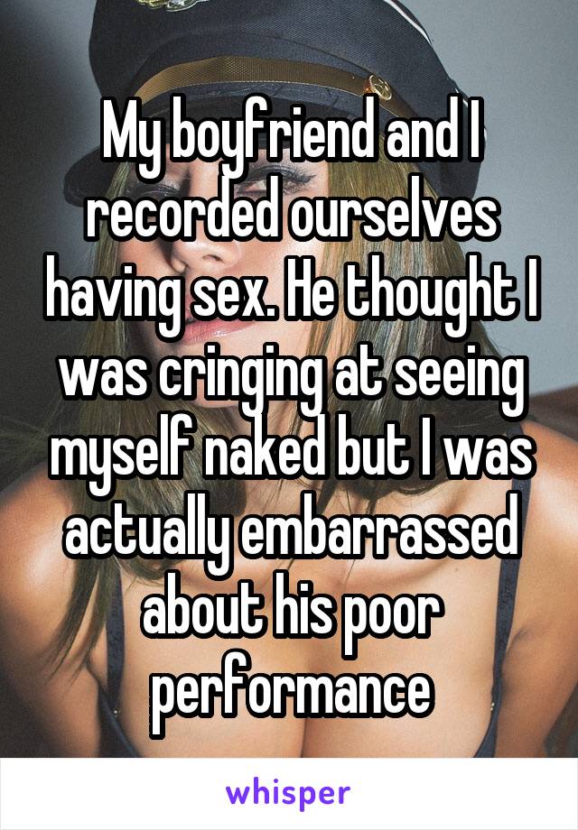 My boyfriend and I recorded ourselves having sex. He thought I was cringing at seeing myself naked but I was actually embarrassed about his poor performance