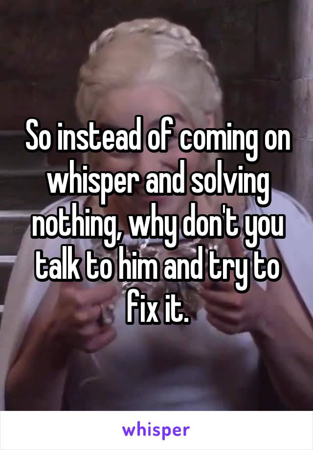 So instead of coming on whisper and solving nothing, why don't you talk to him and try to fix it.