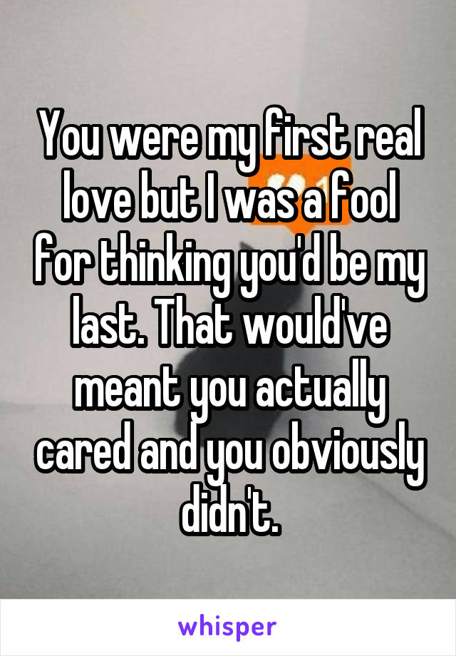 You were my first real love but I was a fool for thinking you'd be my last. That would've meant you actually cared and you obviously didn't.