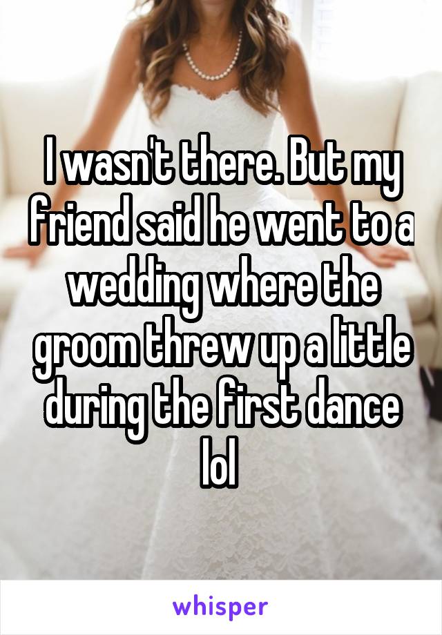 I wasn't there. But my friend said he went to a wedding where the groom threw up a little during the first dance lol 