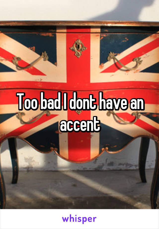 Too bad I dont have an accent