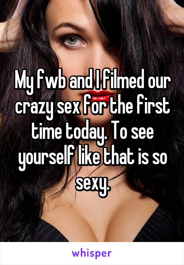 My fwb and I filmed our crazy sex for the first time today. To see yourself like that is so sexy.