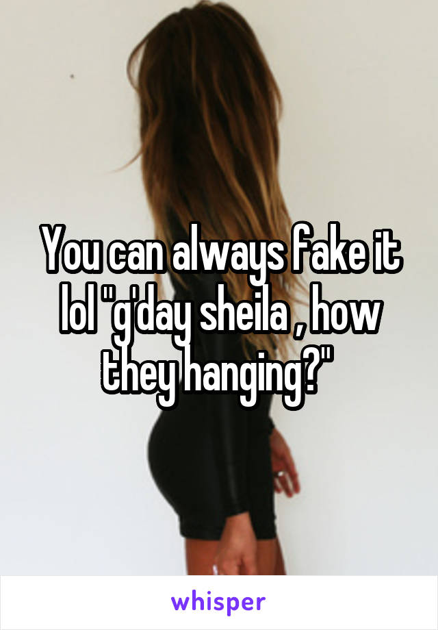 You can always fake it lol "g'day sheila , how they hanging?" 