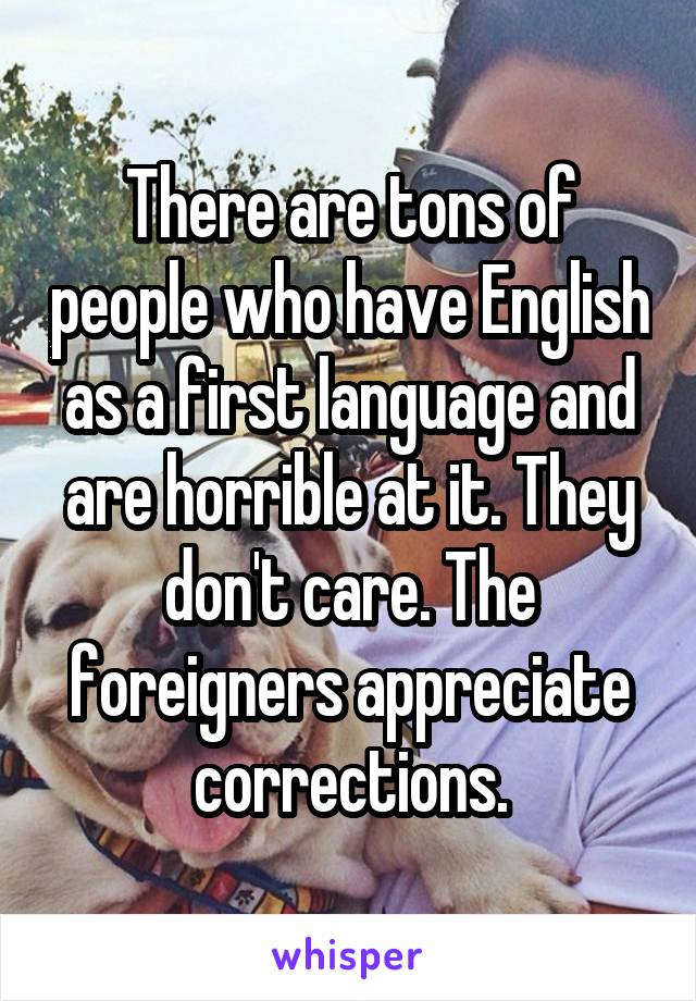 There are tons of people who have English as a first language and are horrible at it. They don't care. The foreigners appreciate corrections.