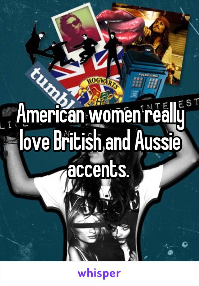 American women really love British and Aussie accents. 