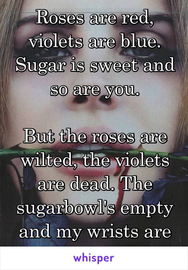 Roses are red, violets are blue. Sugar is sweet and so are you.

But the roses are wilted, the violets are dead. The sugarbowl's empty and my wrists are stained red.