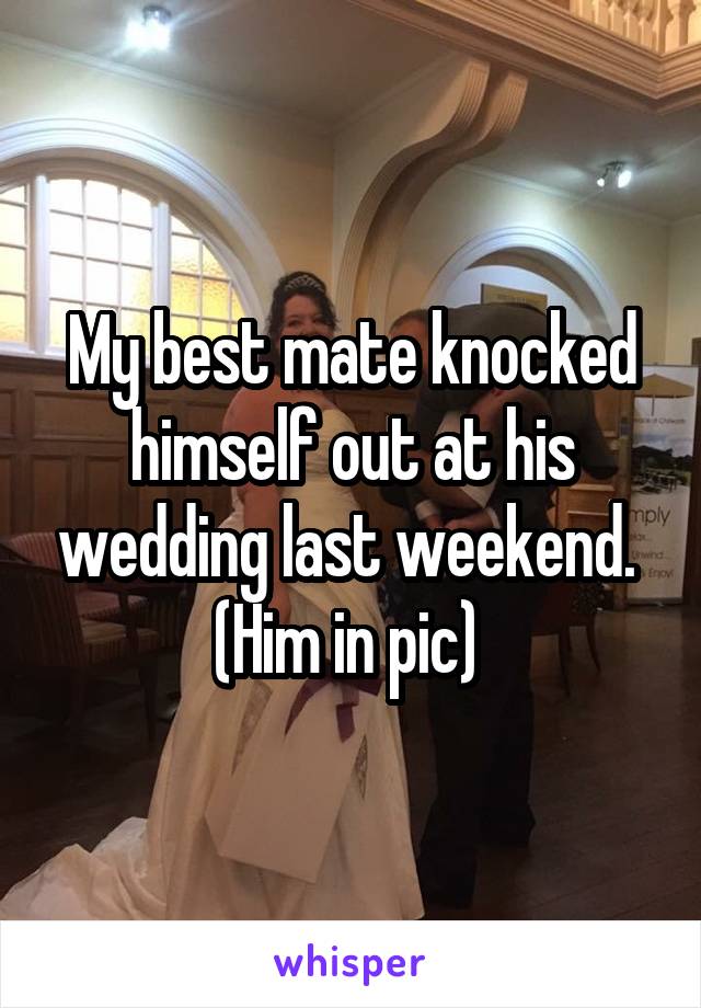 My best mate knocked himself out at his wedding last weekend. 
(Him in pic) 