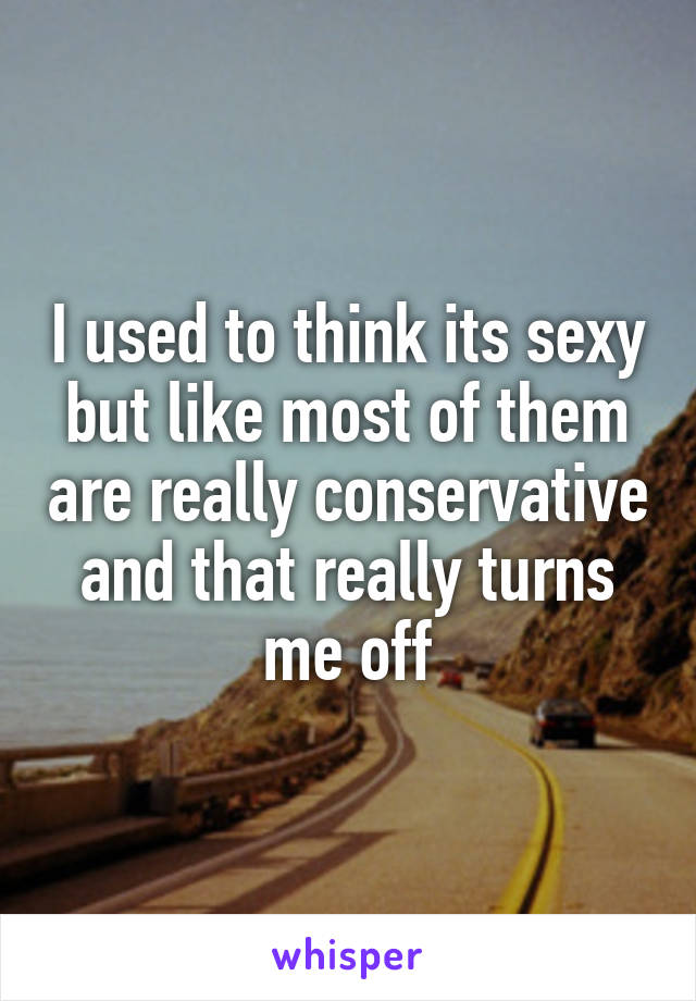 I used to think its sexy but like most of them are really conservative and that really turns me off