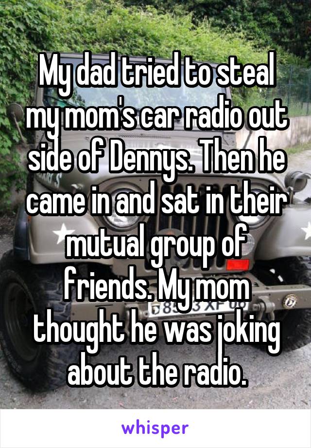 My dad tried to steal my mom's car radio out side of Dennys. Then he came in and sat in their mutual group of friends. My mom thought he was joking about the radio.