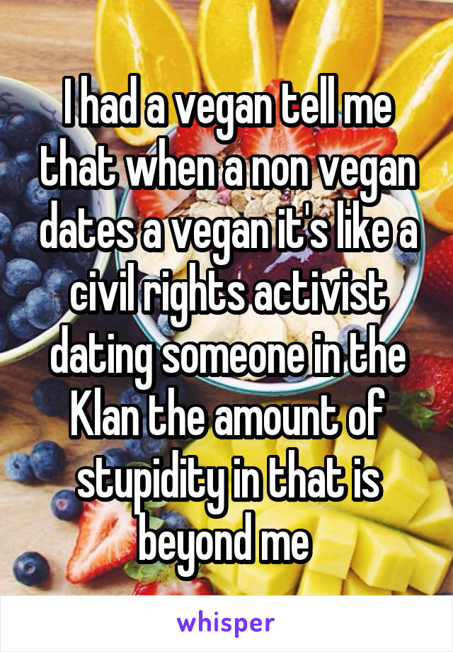 I had a vegan tell me that when a non vegan dates a vegan it's like a civil rights activist dating someone in the Klan the amount of stupidity in that is beyond me 
