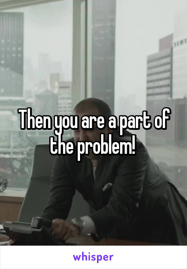 Then you are a part of the problem! 