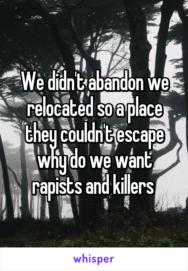 We didn't abandon we relocated so a place they couldn't escape why do we want rapists and killers 